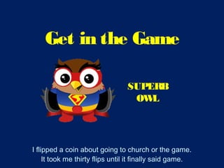 Get in the Game
I flipped a coin about going to church or the game.
It took me thirty flips until it finally said game.
SUPERB
OWL
 