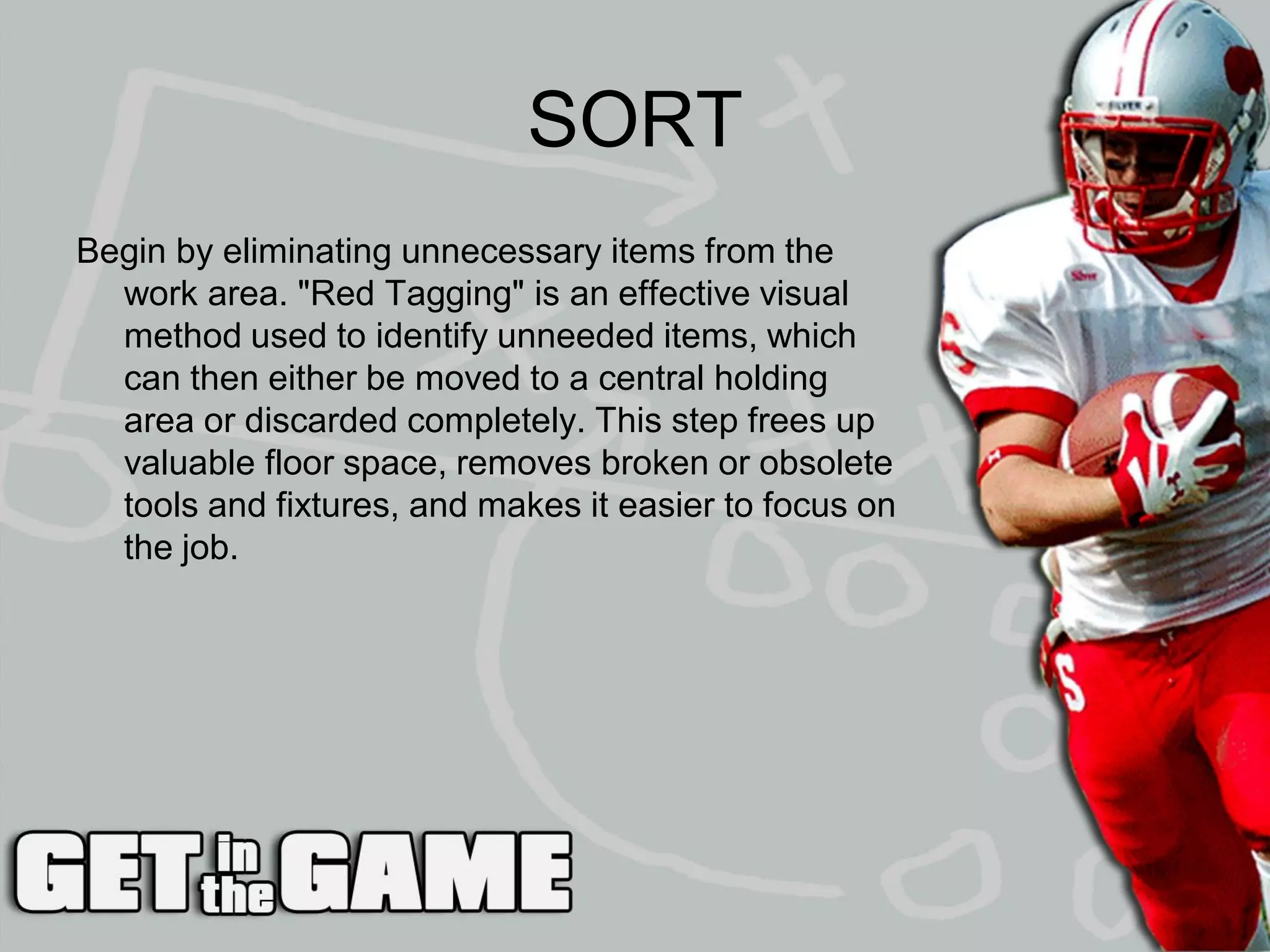 SORT
Begin by eliminating unnecessary items from the
  work area. "Red Tagging" is an effective visual
  method used to identify unneeded items, which
  can then either be moved to a central holding
  area or discarded completely. This step frees up
  valuable floor space, removes broken or obsolete
  tools and fixtures, and makes it easier to focus on
  the job.
 