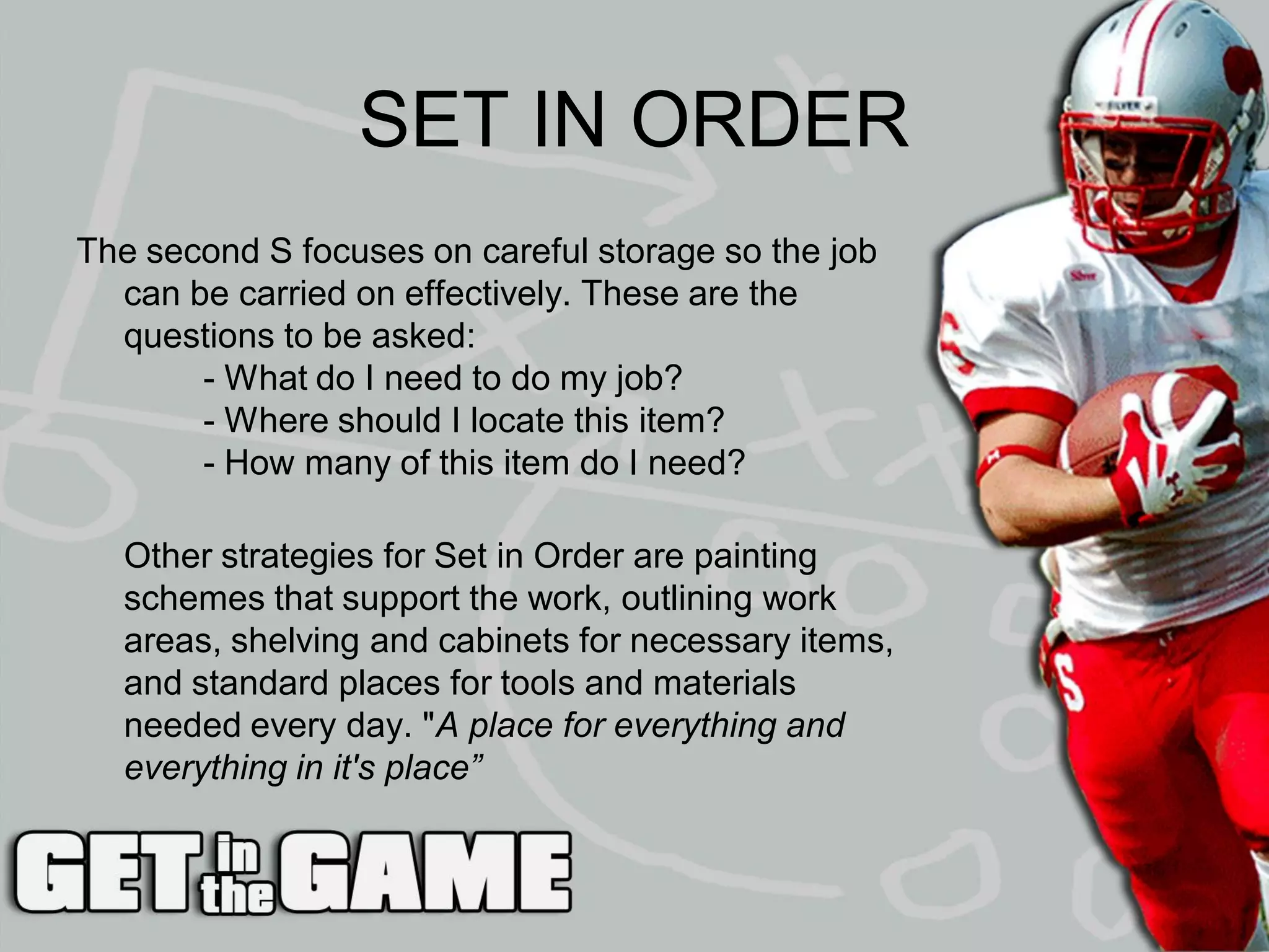 SET IN ORDER
The second S focuses on careful storage so the job
  can be carried on effectively. These are the
  questions to be asked:
       - What do I need to do my job?
       - Where should I locate this item?
       - How many of this item do I need?

  Other strategies for Set in Order are painting
  schemes that support the work, outlining work
  areas, shelving and cabinets for necessary items,
  and standard places for tools and materials
  needed every day. "A place for everything and
  everything in it's place”
 