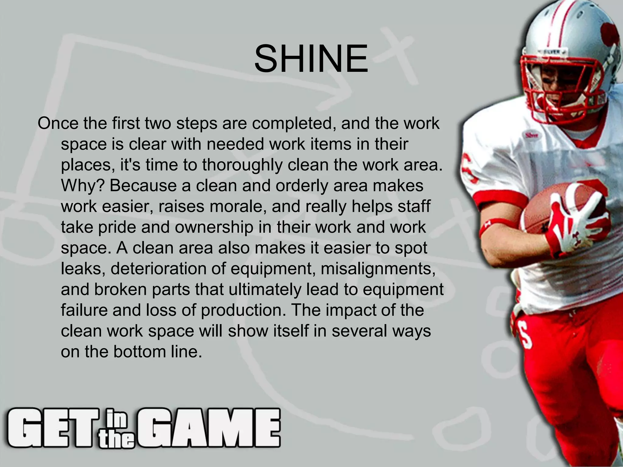 SHINE
Once the first two steps are completed, and the work
  space is clear with needed work items in their
  places, it's time to thoroughly clean the work area.
  Why? Because a clean and orderly area makes
  work easier, raises morale, and really helps staff
  take pride and ownership in their work and work
  space. A clean area also makes it easier to spot
  leaks, deterioration of equipment, misalignments,
  and broken parts that ultimately lead to equipment
  failure and loss of production. The impact of the
  clean work space will show itself in several ways
  on the bottom line.
 