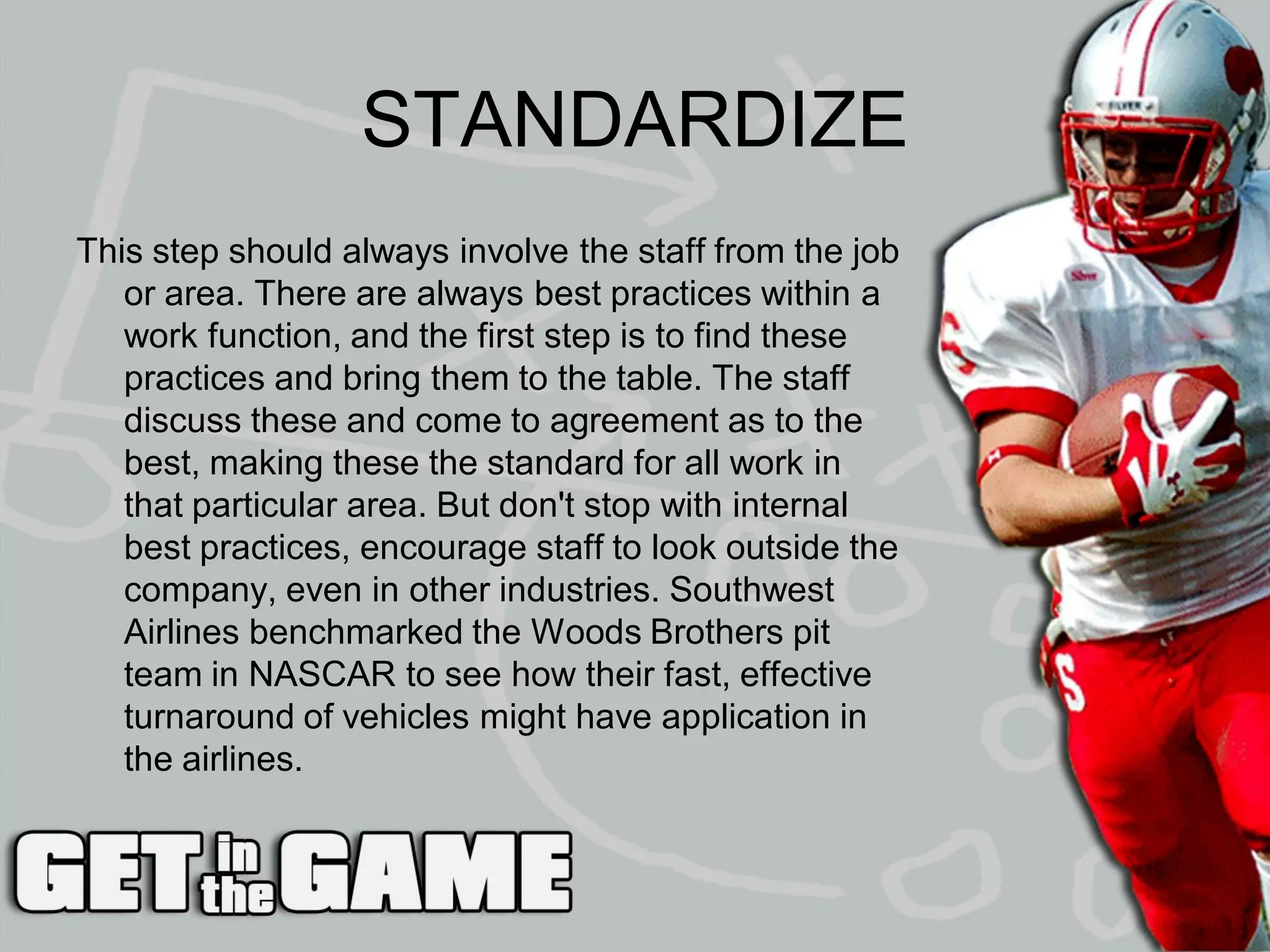 STANDARDIZE
This step should always involve the staff from the job
   or area. There are always best practices within a
   work function, and the first step is to find these
   practices and bring them to the table. The staff
   discuss these and come to agreement as to the
   best, making these the standard for all work in
   that particular area. But don't stop with internal
   best practices, encourage staff to look outside the
   company, even in other industries. Southwest
   Airlines benchmarked the Woods Brothers pit
   team in NASCAR to see how their fast, effective
   turnaround of vehicles might have application in
   the airlines.
 