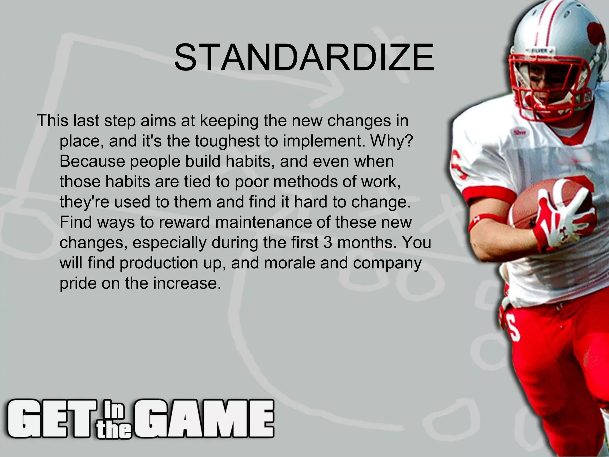 STANDARDIZE
This last step aims at keeping the new changes in
   place, and it's the toughest to implement. Why?
   Because people build habits, and even when
   those habits are tied to poor methods of work,
   they're used to them and find it hard to change.
   Find ways to reward maintenance of these new
   changes, especially during the first 3 months. You
   will find production up, and morale and company
   pride on the increase.
 