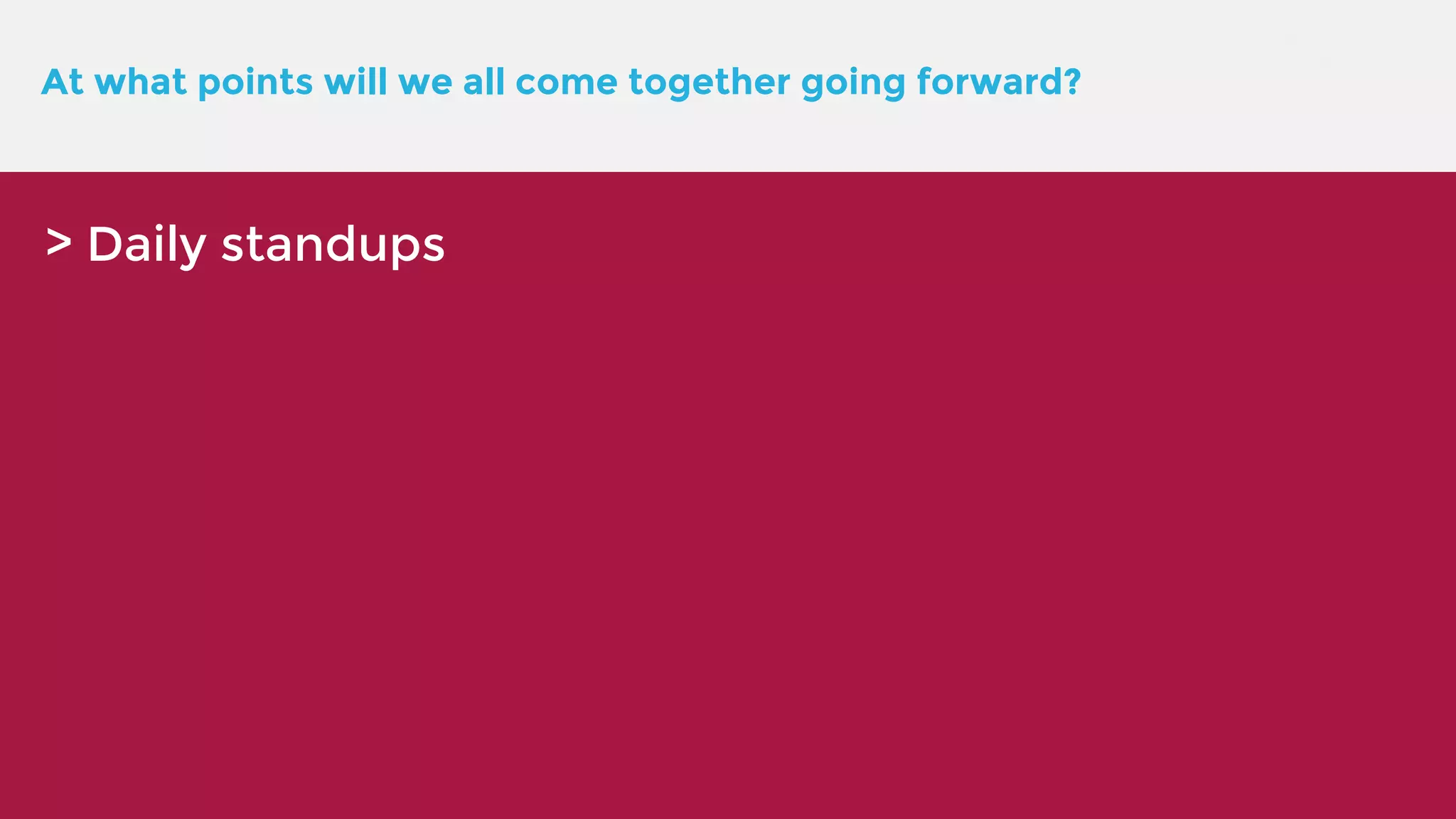 At what points will we all come together going forward? > Daily standups 