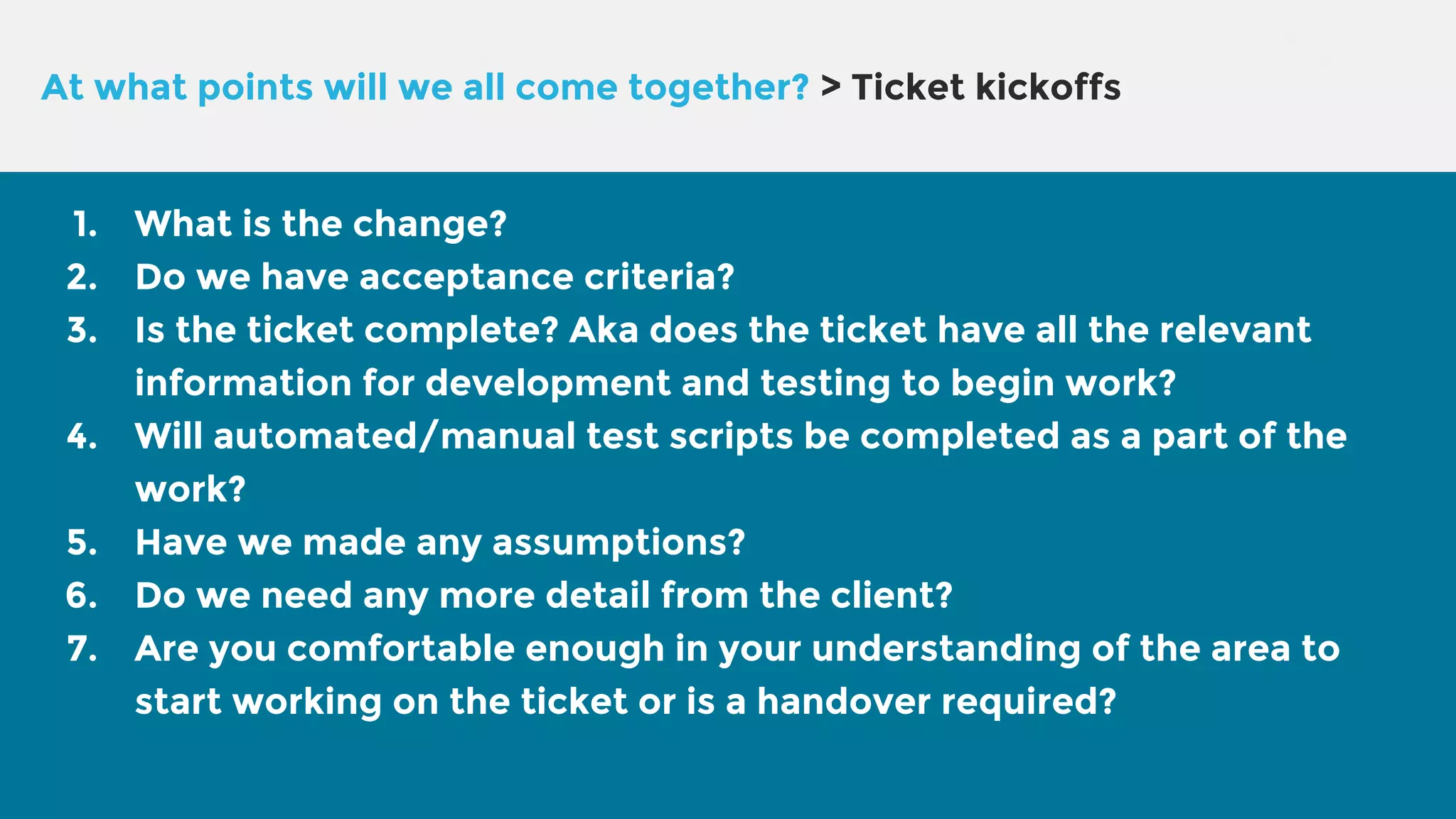 At what points will we all come together? > Ticket kickoffs 1. What is the change? 2. Do we have acceptance criteria? 3. Is the ticket complete? Aka does the ticket have all the relevant information for development and testing to begin work? 4. Will automated/manual test scripts be completed as a part of the work? 5. Have we made any assumptions? 6. Do we need any more detail from the client? 7. Are you comfortable enough in your understanding of the area to start working on the ticket or is a handover required? 