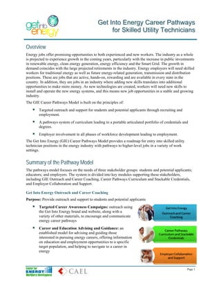 Get Into Energy Career Pathways
                                                  for Skilled Utility Technicians

Overview
Energy jobs offer promising opportunities to both experienced and new workers. The industry as a whole
is projected to experience growth in the coming years, particularly with the increase in public investments
in renewable energy, clean energy generation, energy efficiency and the Smart Grid. The growth in
demand coincides with the large projected retirements in the industry. Energy employers will need skilled
workers for traditional energy as well as future energy-related generation, transmission and distribution
positions. These are jobs that are active, hands-on, rewarding and are available in every state in the
country. In addition, they are jobs in an industry where adding new skills translates into additional
opportunities to make more money. As new technologies are created, workers will need new skills to
install and operate the new energy systems, and this means new job opportunities in a stable and growing
industry.
The GIE Career Pathways Model is built on the principles of:
        Targeted outreach and support for students and potential applicants through recruiting and
        employment.
        A pathways system of curriculum leading to a portable articulated portfolio of credentials and
        degrees.
        Employer involvement in all phases of workforce development leading to employment.
The Get Into Energy (GIE) Career Pathways Model provides a roadmap for entry into skilled utility
technician positions in the energy industry with pathways to higher-level jobs in a variety of work
settings.


Summary of the Pathway Model
The pathways model focuses on the needs of three stakeholder groups: students and potential applicants;
educators; and employers. The system is divided into key modules supporting these stakeholders,
including GIE Outreach and Career Coaching, Career Pathways Curriculum and Stackable Credentials,
and Employer Collaboration and Support.

Get Into Energy Outreach and Career Coaching
Purpose: Provide outreach and support to students and potential applicants
        Targeted Career Awareness Campaigns: outreach using
        the Get Into Energy brand and website, along with a
        variety of other materials, to encourage and communicate
        energy career pathways
        Career and Education Advising and Guidance: an
        established model for advising and guiding those
        interested in pursuing energy careers, offering information
        on education and employment opportunities to a specific
        target population, and helping to navigate to a career in
        energy



                                                                                                      Page 1
 