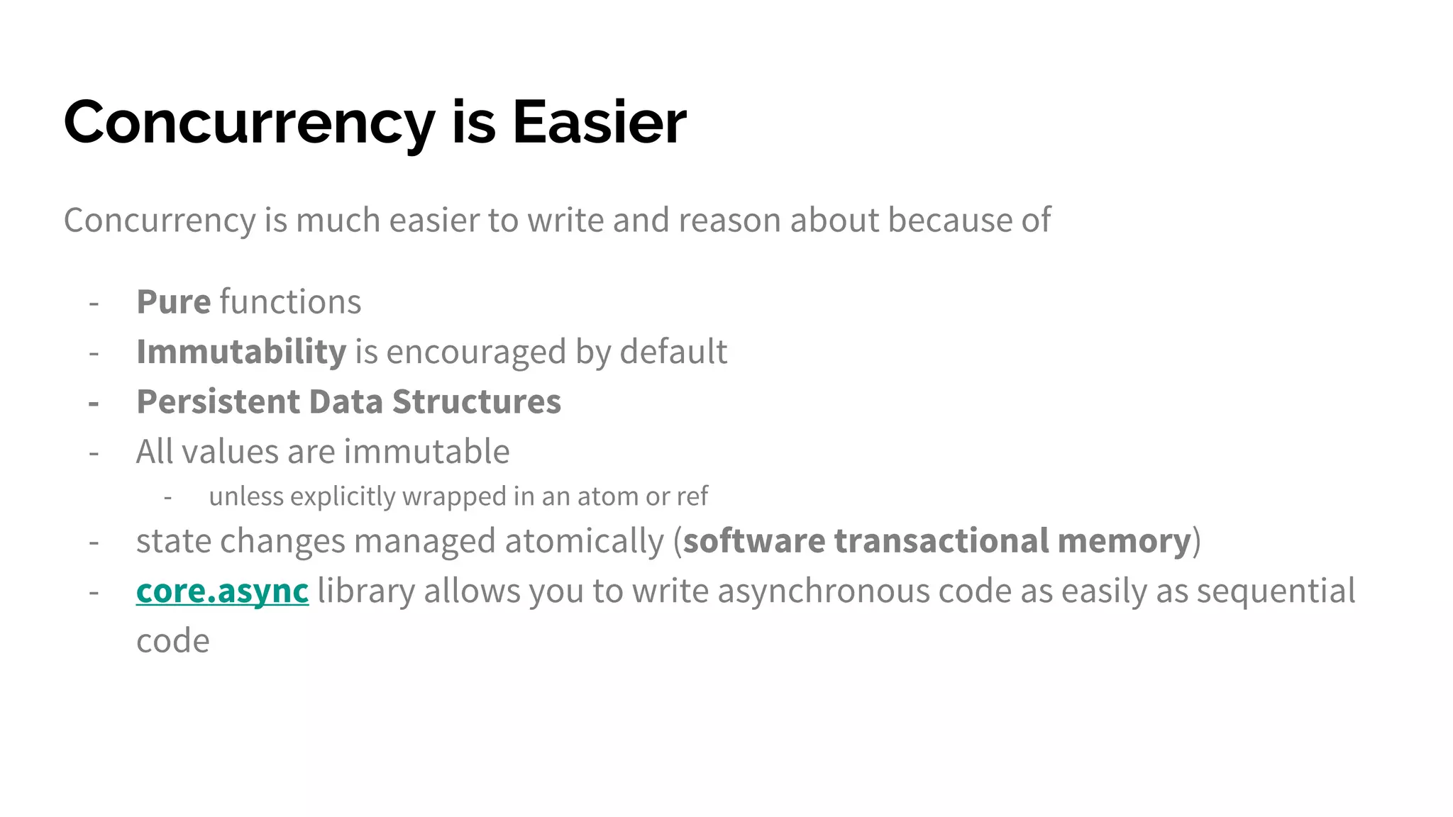 Concurrency is Easier Concurrency is much easier to write and reason about because of - Pure functions - Immutability is encouraged by default - Persistent Data Structures - All values are immutable - unless explicitly wrapped in an atom or ref - state changes managed atomically (software transactional memory) - core.async library allows you to write asynchronous code as easily as sequential code 