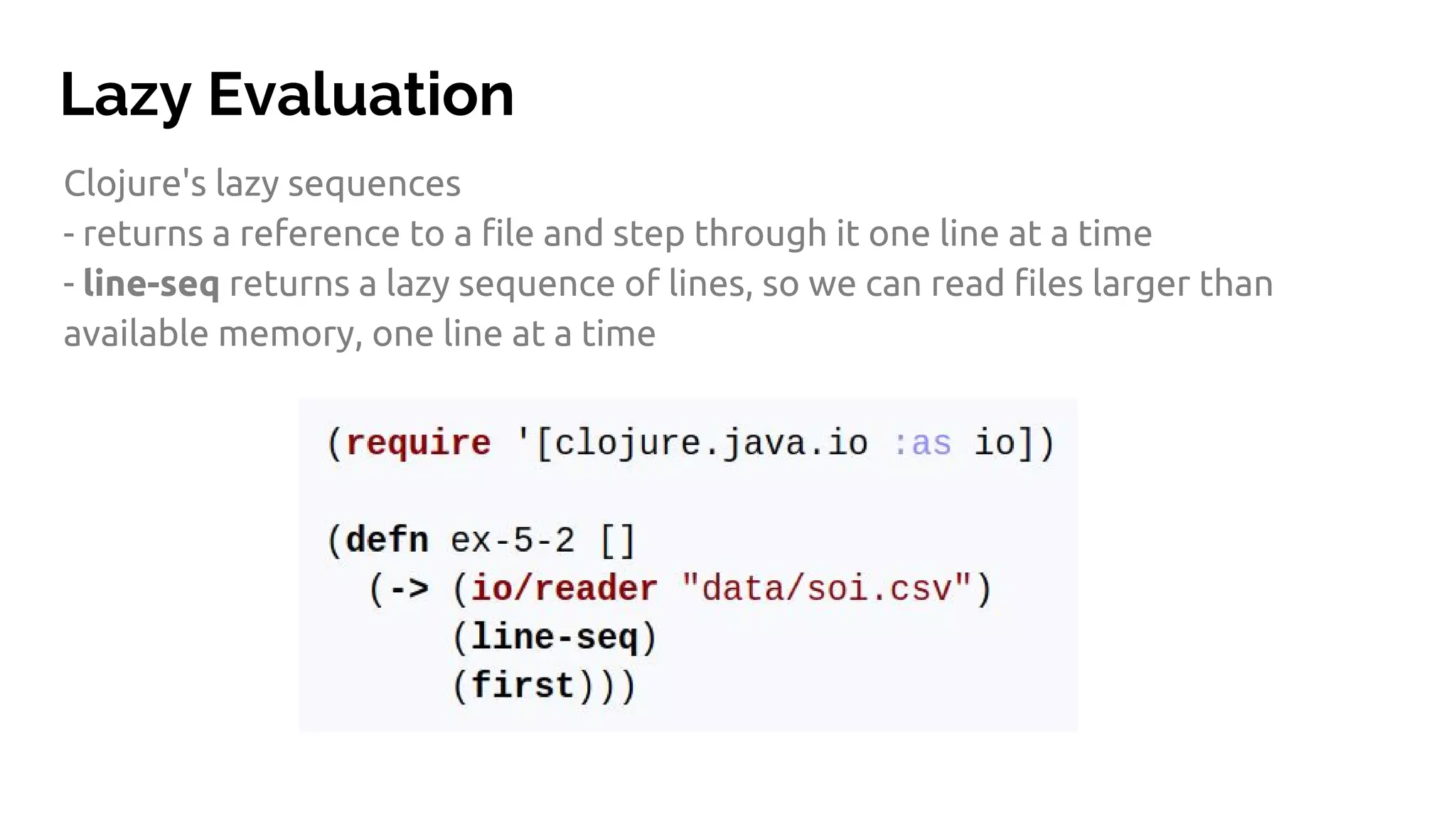 Lazy Evaluation Clojure's lazy sequences - returns a reference to a file and step through it one line at a time - line-seq returns a lazy sequence of lines, so we can read files larger than available memory, one line at a time 