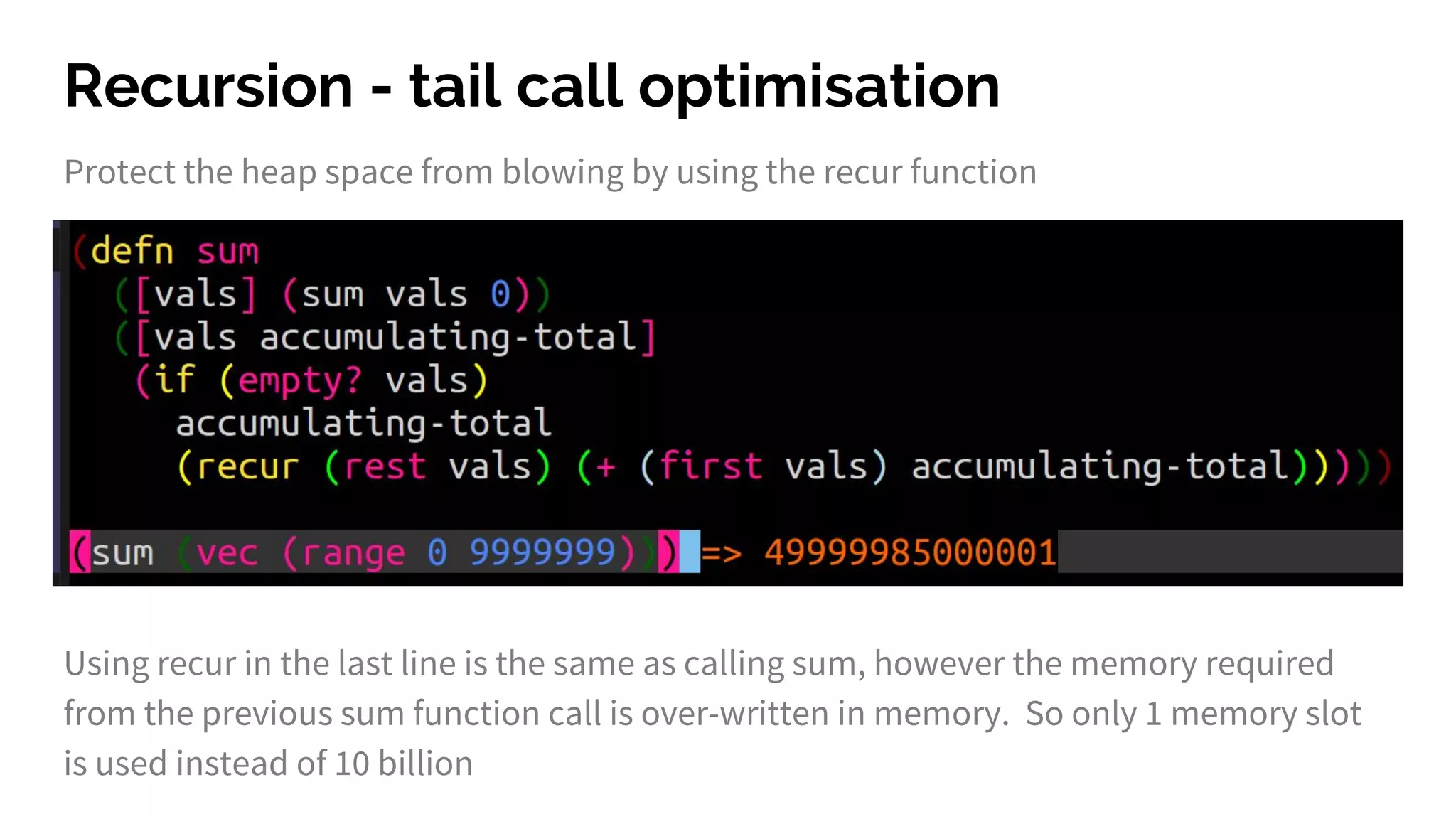 Recursion - tail call optimisation Protect the heap space from blowing by using the recur function Using recur in the last line is the same as calling sum, however the memory required from the previous sum function call is over-written in memory. So only 1 memory slot is used instead of 10 billion 