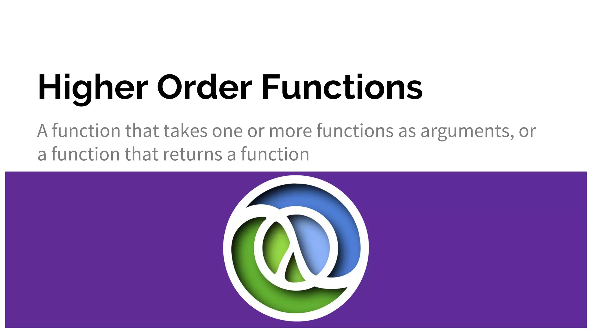 Higher Order Functions A function that takes one or more functions as arguments, or a function that returns a function 