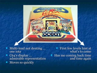    Multi-load not denting …         First few levels hint at
    one iota                                  what’s to come
   C64’s display …               Has me coming back time
    admirable representation                  and time again
   Moves so quickly
 