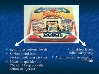    15 minutes between levels                  First few levels
   Sprites blend into                       ridiculously easy
    background, miss pickups       After four or five, stupidly
   Moves so quickly (but                               difficult
    C64 can’t keep up with
    action so it jerks)
 