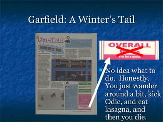 Garfield: A Winter’s Tail



                   No idea what to
                    do. Honestly.
                    You just wander
                    around a bit, kick
                    Odie, and eat
                    lasagna, and
                    then you die.
 