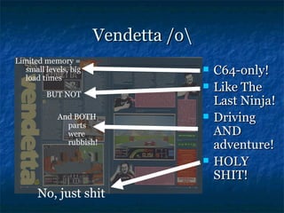 Vendetta /o
Limited memory =
   small levels, big
   load times
                                         C64-only!
         BUT NOT
                                         Like The
                                          Last Ninja!
            And BOTH                     Driving
              parts
              were                        AND
              rubbish!                    adventure!
                                         HOLY
                                          SHIT!
      No, just shit
 