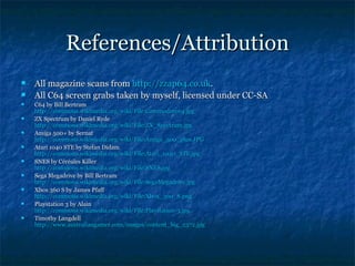 References/Attribution
   All magazine scans from http://zzap64.co.uk.
   All C64 screen grabs taken by myself, licensed under CC-SA
   C64 by Bill Bertram
    http://commons.wikimedia.org/wiki/File:Commodore64.jpg
   ZX Spectrum by Daniel Ryde
    http://commons.wikimedia.org/wiki/File:ZX_Spectrum.jpg
    http://commons.wikimedia.org/wiki/File:ZX_Spectrum.jpg
   Amiga 500+ by Sernat
    http://commons.wikimedia.org/wiki/File:Amiga_500_plus.JPG
   Atari 1040 STE by Stefan Didam
    http://commons.wikimedia.org/wiki/File:Atari_1040_STE.jpg
   SNES by Céréales Killer
    http://commons.wikimedia.org/wiki/File:SNES.jpg
    http://commons.wikimedia.org/wiki/File:SNES.jpg
   Sega Megadrive by Bill Bertram
    http://commons.wikimedia.org/wiki/File:SegaMegadrive.jpg
   Xbox 360 S by James Pfaff
    http://commons.wikimedia.org/wiki/File:Xbox_360_S.png
   Playstation 3 by Alain
    http://commons.wikimedia.org/wiki/File:Playstation-3.jpg
   Timothy Langdell
    http://www.australiangamer.com/images/content_big_2372.jpg
 