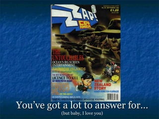 You’ve got a lot to answer for…
          (but baby, I love you)
 