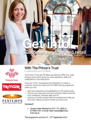 With The Prince’s Trust
In partnership with TK Maxx
The Prince’s Trust and TK Maxx are offering a FREE four week
training course which gives you work experience, skills and
qualifications in the retail sector.
If you are 16-25, unemployed and interested in a career in
customer service and retail, join this FREE training programme
where you can:
   gain work experience and qulaifications in the retail industry
   improve your teamwork and communication skills and boost
   your confidence, interview skills and CV
   receive six months support after the programme to help you
   find a job, helping you get to where you want to be.

Interested?

      Contact Helen Marshall on 0121 772 9250 or
      07766417341 or email: helen.marshall@princes-
      trust.org.uk

This programme runs from 3rd – 27th September 2012
 