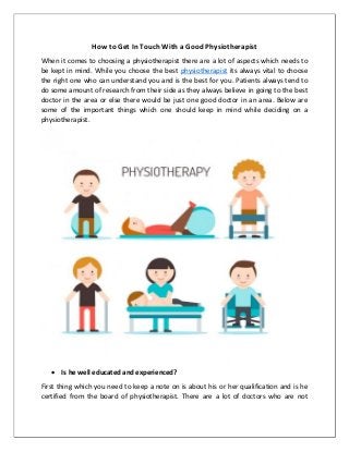 How to Get In Touch With a Good Physiotherapist
When it comes to choosing a physiotherapist there are a lot of aspects which needs to
be kept in mind. While you choose the best physiotherapist its always vital to choose
the right one who can understand you and is the best for you. Patients always tend to
do some amount of research from their side as they always believe in going to the best
doctor in the area or else there would be just one good doctor in an area. Below are
some of the important things which one should keep in mind while deciding on a
physiotherapist.
 Is he well educated and experienced?
First thing which you need to keep a note on is about his or her qualification and is he
certified from the board of physiotherapist. There are a lot of doctors who are not
 
