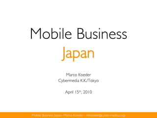 Mobile Business
    Japan
                    Marco Koeder
                 Cybermedia K.K./Tokyo

                      April 15th, 2010




Mobile Business Japan- Marco Koeder - mkoeder@cyber-media.co.jp
 
