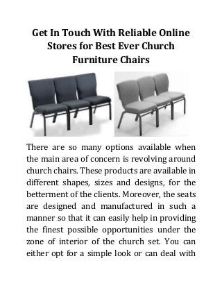 Get In Touch With Reliable Online Stores for Best Ever Church Furniture Chairs 
There are so many options available when the main area of concern is revolving around church chairs. These products are available in different shapes, sizes and designs, for the betterment of the clients. Moreover, the seats are designed and manufactured in such a manner so that it can easily help in providing the finest possible opportunities under the zone of interior of the church set. You can either opt for a simple look or can deal with  