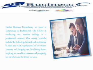 Genius Business Consultancy are team of
Experienced & Professionals who believe in
conducting our business dealings in a
professional manner. Our service portfolio
include the following, tailored and customized
to meet the exact requirements of our clients.
Honesty and Integrity are the driving factors
inspiring us to achieve success and prosperity
for ourselves and for those we serve.
 