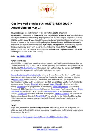 AMSTERDEN 2016, May 24, 07:00-10:00
www.AMSTERDEN.amsterdam
Get involved or miss out: AMSTERDEN 2016 in
Amsterdam on May 24!
Imagine being in the historic heart of the Innovation Capital of Europe,
Amsterdam. Participating in an exclusive new international "Dragons' Den" together with a
select group of the world's leading stage agnostic VCs, business angels, corporate CEOs and
HNWIs. And then as a Dragon, to get the opportunity to choose to collaborate with or invest
in one or several of the most promising disruptive, innovative and scalable companies in
the world, run by Dutch or international high-impact entrepreneurs. While having a power
breakfast with your peers with one of the most stunning views of the Venice of the
North, not far from the building where the first multinational corporation (VOC) and stock
exchange were born in the 17th Century.
Enter: AMSTERDEN 2016!
When and where?
AMSTERDEN 2016 will take place in the most modern, high-tech location in Amsterdam on
Tuesday morning, May 24 (07:00am-10:00am), precisely on the opening day (witch starts at
11.00am) of Startup Fest Europe, the biggest start-up festival on the planet. AMSTERDEN is
an independently organised, high-profile, invitation-only event.
Prince Constantijn of the Netherlands, Prince of Orange-Nassau, the third son of Princess
Beatrix and Prince Claus, is chair of Startup Fest Europe. He was former Head of Cabinet
of Neelie Kroes, former European Commission Vice-President and Digital Agenda
Commissioner and currently Special Envoy for Start-ups and Scale-ups for The Netherlands.
On the opening Tuesday, Tim Cook (CEO, Apple), Travis Kalanick (co-founder and CEO,
Uber), Kevin Hale (Managing Partner, Y Combinator), Pieter van der Does (co-founder /
President & CEO, Adyen), Andrus Ansip (European Commission Vice-President for the Digital
Single Market and former PM of Estonia), Nathan Blecharczyk (co-founder and CTO,
Airbnb), Gillian Tans (President and COO, Booking.com), Mattias Ljungman (co-founder and
Partner, Investmens, Atomico), Mark Rutte (Prime Minister of the Netherlands) as well as
500+ investors, start-up entrepreneurs and VIPs from all over the world will gather in
Amsterdam.
Why?
Right now, Amsterdam is the hottest place to be for start-ups, scale-ups and grown-ups
alike, but also for leading VCs, angels, pioneering innovators and multinational corporations
from around the world.
Amsterdam is the European Capital of Innovation 2016 [watch this video]
 
