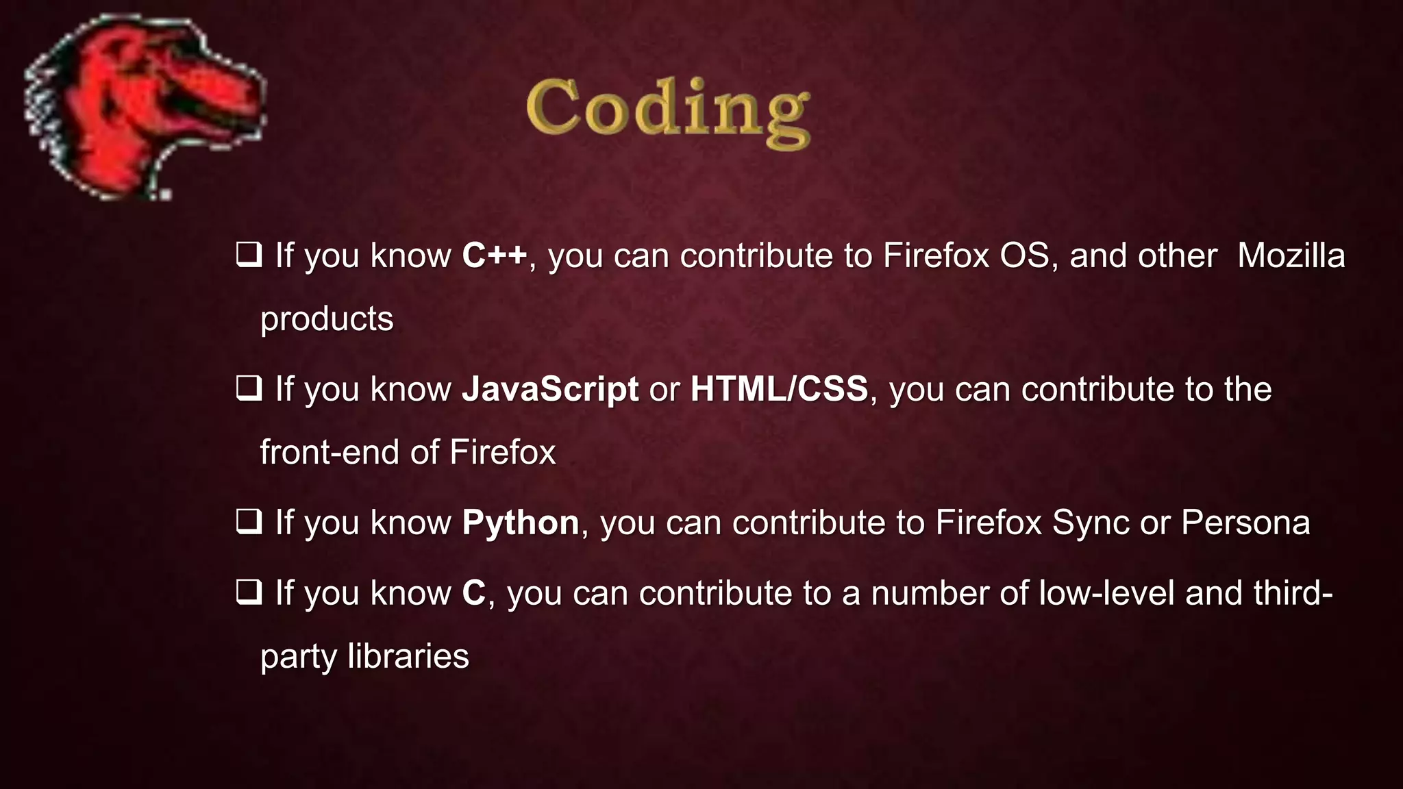  If you know C++, you can contribute to Firefox OS, and other Mozilla
products

 If you know JavaScript or HTML/CSS, you can contribute to the
front-end of Firefox
 If you know Python, you can contribute to Firefox Sync or Persona
 If you know C, you can contribute to a number of low-level and thirdparty libraries

 