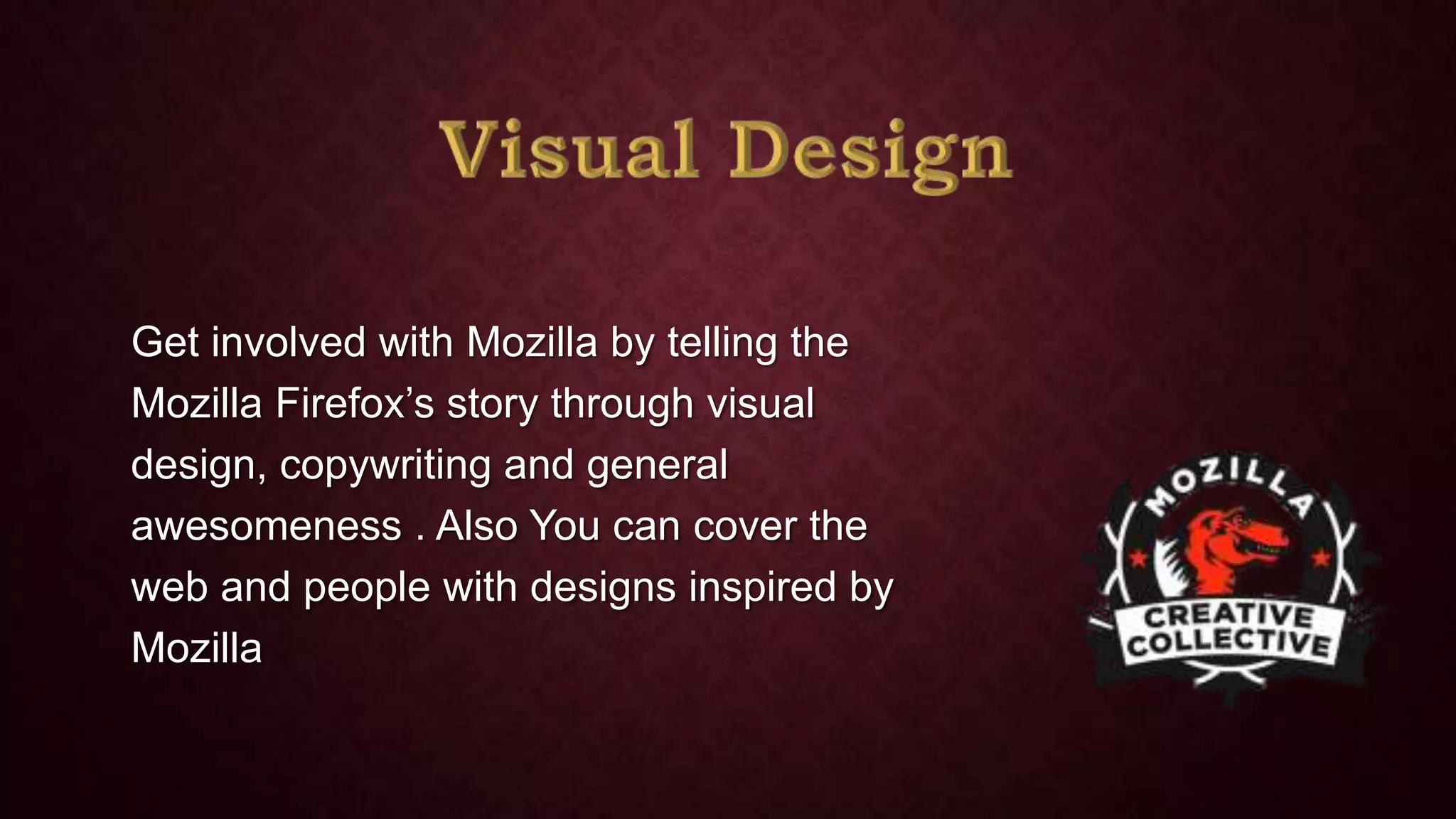 Get involved with Mozilla by telling the
Mozilla Firefox’s story through visual
design, copywriting and general
awesomeness . Also You can cover the
web and people with designs inspired by
Mozilla

 