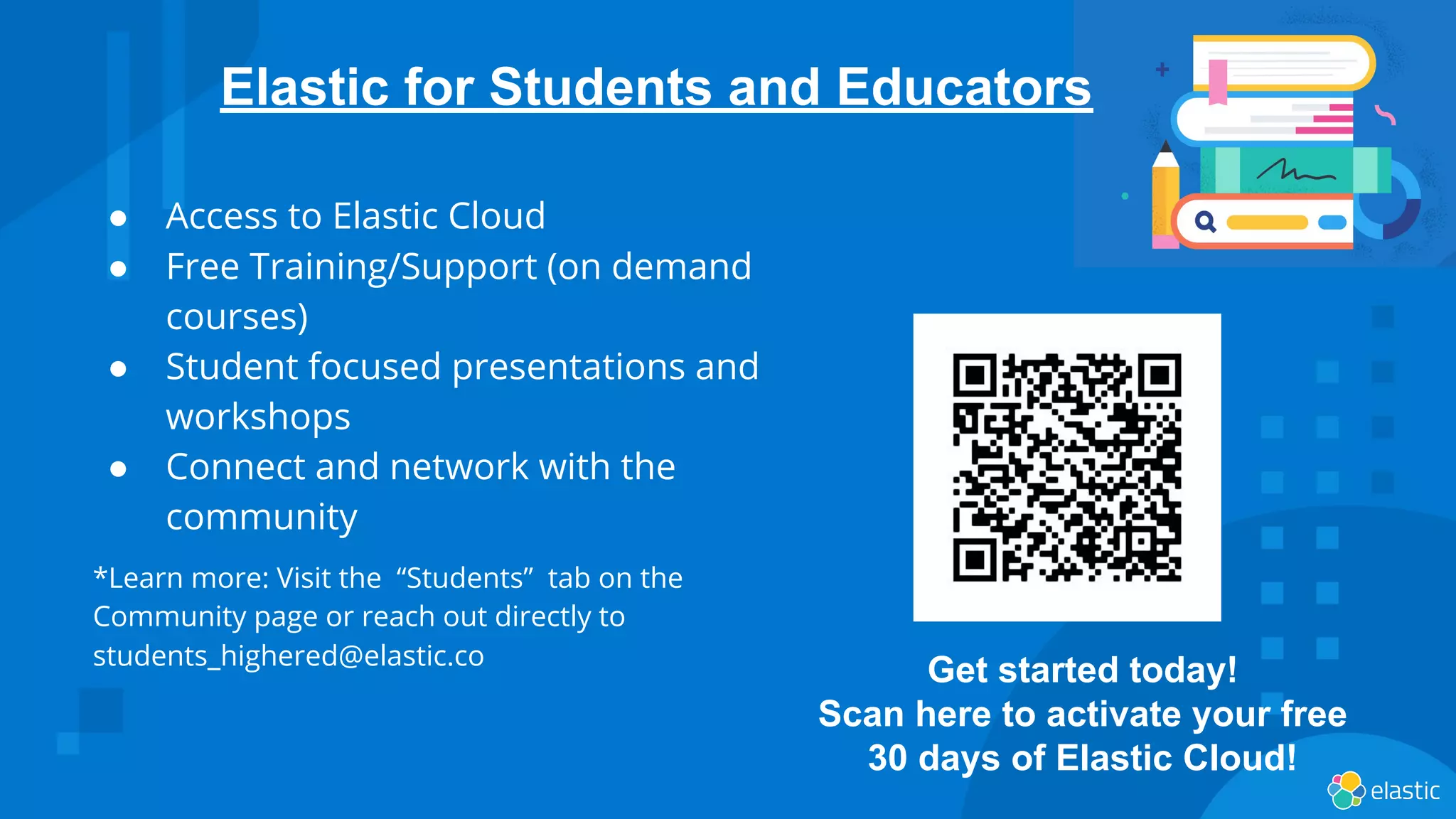 ● Access to Elastic Cloud
● Free Training/Support (on demand
courses)
● Student focused presentations and
workshops
● Connect and network with the
community
*Learn more: Visit the “Students” tab on the
Community page or reach out directly to
students_highered@elastic.co
Elastic for Students and Educators
Get started today!
Scan here to activate your free
30 days of Elastic Cloud!
 