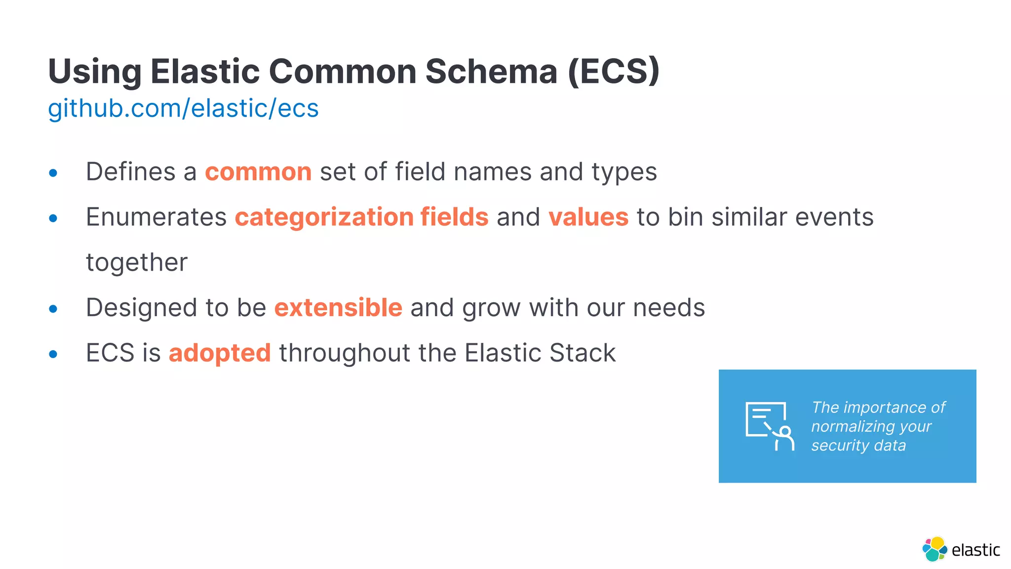 Using Elastic Common Schema (ECS
github.com/elastic/ecs
• Defines a common set of field names and types
• Enumerates categorization fields and values to bin similar events
together
• Designed to be extensible and grow with our needs
• ECS is adopted throughout the Elastic Stack
The importance of
normalizing your
security data
 