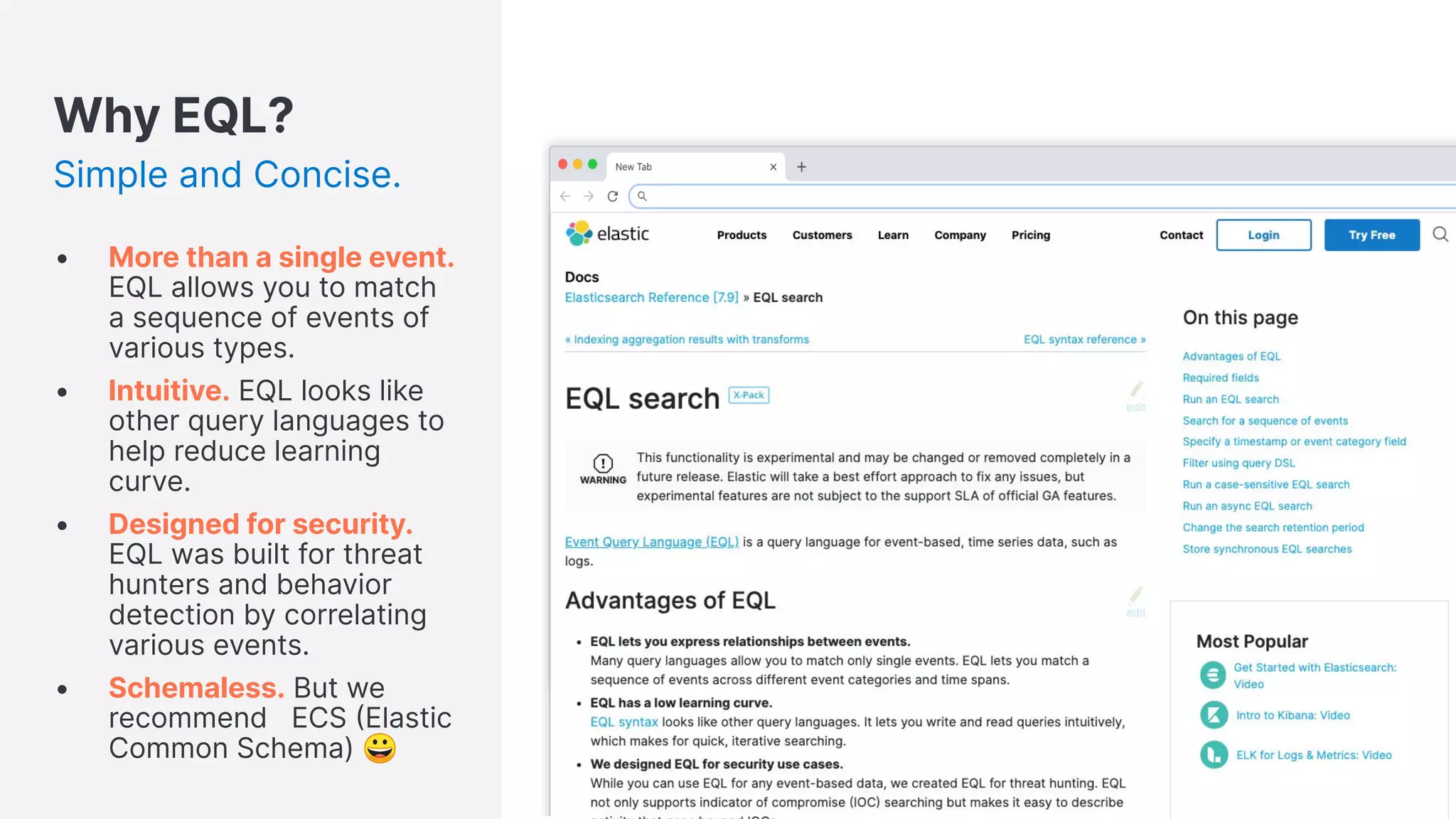 Why EQL?
Simple and Concise.
• More than a single event.
EQL allows you to match
a sequence of events of
various types.
• Intuitive. EQL looks like
other query languages to
help reduce learning
curve.
• Designed for security.
EQL was built for threat
hunters and behavior
detection by correlating
various events.
• Schemaless. But we
recommend ECS Elastic
Common Schema) 😀
 