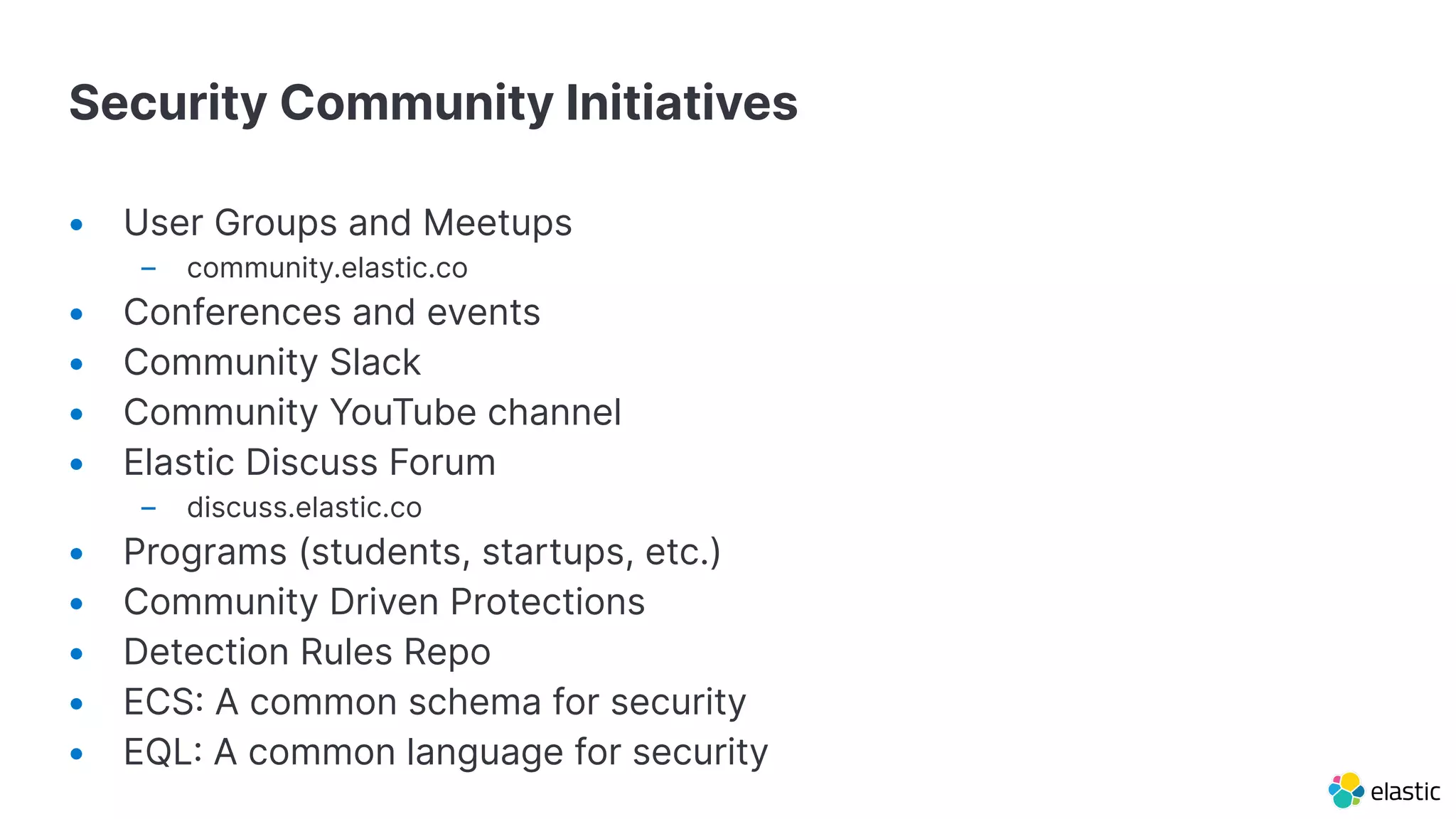 Security Community Initiatives
• User Groups and Meetups
– community.elastic.co
• Conferences and events
• Community Slack
• Community YouTube channel
• Elastic Discuss Forum
– discuss.elastic.co
• Programs (students, startups, etc.)
• Community Driven Protections
• Detection Rules Repo
• ECS A common schema for security
• EQL A common language for security
 