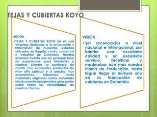 MISIÓN                                   VISIÓN
•TEJAS Y CUBIERTAS KOYO SA es una
 empresa dedicada a la producción y      • Ser reconocidos a nivel
 fabricación de cubiertas, estamos         nacional e internacional, por
 ubicados en Bogotá, centro comercial      brindar     una      excelente
 e industrial de Colombia. Nuestra
 empresa cuenta con un personal lleno
                                           calidad y un excelente
 de experiencia, para brindarles a         servicio.     Tecnificar     y
 nuestros clientes la confianza de         modernizar aún más nuestra
 contar con excelentes productos de        Planta de Producción, hasta
 muy alta calidad y a precios muy
 económicos.        Utilizamos  tanto      lograr llegar al número uno
 materiales originales como materiales     en     la   fabricación    de
 técnicamente recuperados para poder       cubiertas en Colombia
 cubrir todas las necesidades de
 nuestros clientes.
 