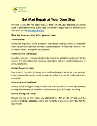 Get iPad Repair at Your Door Step
If you're looking for iPad repair services that come to your doorstep, you might
want to consider reaching out to specialized mobile repair services or technicians
who offer on-site iPad Repair Dubai.
Here are some general steps you can take:
Search Online:
Use search engines or online directories to find local iPad repair services that offer
doorstep or on-site services. You can use keywords like "mobile iPad repair" or "on-
site tablet repair" along with your location.
Check Reviews and Ratings:
Look for customer reviews and ratings to ensure the reliability and quality of the
service. This can be found on the service provider's website, social media pages, or
review platforms.
Contact Repair Services:
Reach out to the selected repair services through phone, email, or their website.
Inquire about their on-site repair services, including the specific iPad models they
can repair.
Ask About Services Offered:
Inquire about the types of repairs they can handle, such as screen replacement,
battery replacement, or any other common issues your iPad might be facing.
Discuss Pricing and Terms:
Discuss the cost of the repair, any additional fees for on-site services, and the
payment methods accepted. Clarify the warranty or guarantee provided for the
repair work.
 