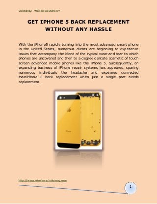 Created by: - Wireless Solutions NY 
GET IPHONE 5 BACK REPLACEMENT 
http://www.wirelesssolutionsny.com 
1 
WITHOUT ANY HASSLE 
With the iPhone5 rapidly turning into the most advanced smart phone 
in the United States, numerous clients are beginning to experience 
issues that accompany the blend of the typical wear and tear to which 
phones are uncovered and then to a degree delicate cosmetic of touch 
screen advanced mobile phones like the iPhone 5. Subsequently, an 
expanding business of iPhone repair systems has appeared, sparing 
numerous individuals the headache and expenses connected 
toaniPhone 5 back replacement when just a single part needs 
replacement. 
 