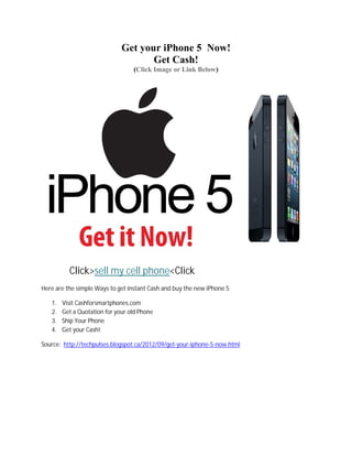 Get your iPhone 5 Now!
                                     Get Cash!
                                  (Click Image or Link Below)




          Click>sell my cell phone<Click
Here are the simple Ways to get instant Cash and buy the new iPhone 5

   1.   Visit Cashforsmartphones.com
   2.   Get a Quotation for your old Phone
   3.   Ship Your Phone
   4.   Get your Cash!

Source: http://techpulses.blogspot.ca/2012/09/get-your-iphone-5-now.html
 