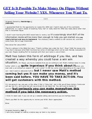 GET Is It Possible To Make Money On Flippa Without
Selling Your Website? YES. Whenever You Want To.
Quote:
Originally Posted by Hackbridge 
[REVIEW]
I approached Matt for the opportunity to review this WSO and I hadn't read any of the comments
beforehand, so I wasn't aware of anything "Grey Hat" or really what this WSO was really about other than
that it concerned Flippa.
I wasn't sure how long this WSO would take to review, but it's surprisingly short BUT all the
information inside will be more than enough to help you get started. It's very
clearly laid out and easy to implement. You obviously need a website to sell services etc, and then
some more. Not a huge investment.
Now about the actual WSO.
There's a phrase in the Bible that says, "There's nothing new under the Sun". Okay? Well the reason why
I say that is because what Matt has done has echos of arbitrage which can be seen literally everywhere if
you look. People reselling PLR for example with their own name is one of them.
Matt has taken this form of arbitrage if you like, and has
created a way whereby you could have a win win
situation. On Flippa, you have a website that you are willing to sell. Matt's method takes it a step
further which is yes quite ingenious if you think about it.Have you
ever sold a car without an engine? Or a non runner? It still has some value depending on the age of the
car. I don't want to elaborate further but I never saw Matt's method
coming but yes it can make you money, and it's
been said before. YOU HAVE TO TAKE ACTION. You
will get customers with this method.
I'm not going to say one way or the other if this is "Grey Hat", but in life we all have choices. Some one
will say yes it is, and some one will say at least it's not black hat. You will have to decide for
yourself, but seriously you can make moneyfrom this
method if you take the necessary action.
I think it's been said, if you can set up a website selling services then you are halfway there.
Thank you Matt for the opportunity to review your WSO. Much appreciated.
Brian
Quote:
Originally Posted by PAP 
I was lucky enough to receive a review copy so here is my review:
 