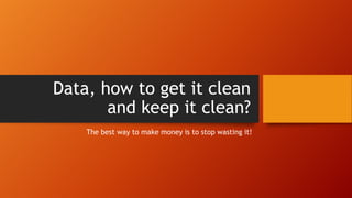 Data, how to get it clean
and keep it clean?
The best way to make money is to stop wasting it!
 