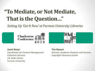 “To Mediate, or Not Mediate,
That is the Question…”
Setting Up ‘Get It Now’ at Furman University Libraries

Janet Nazar

Tim Bowen

Coordinator for Content Management
Collection Services
J.B. Duke Library
Furman University

Director, Academic Products and Services
Copyright Clearance Center

 
