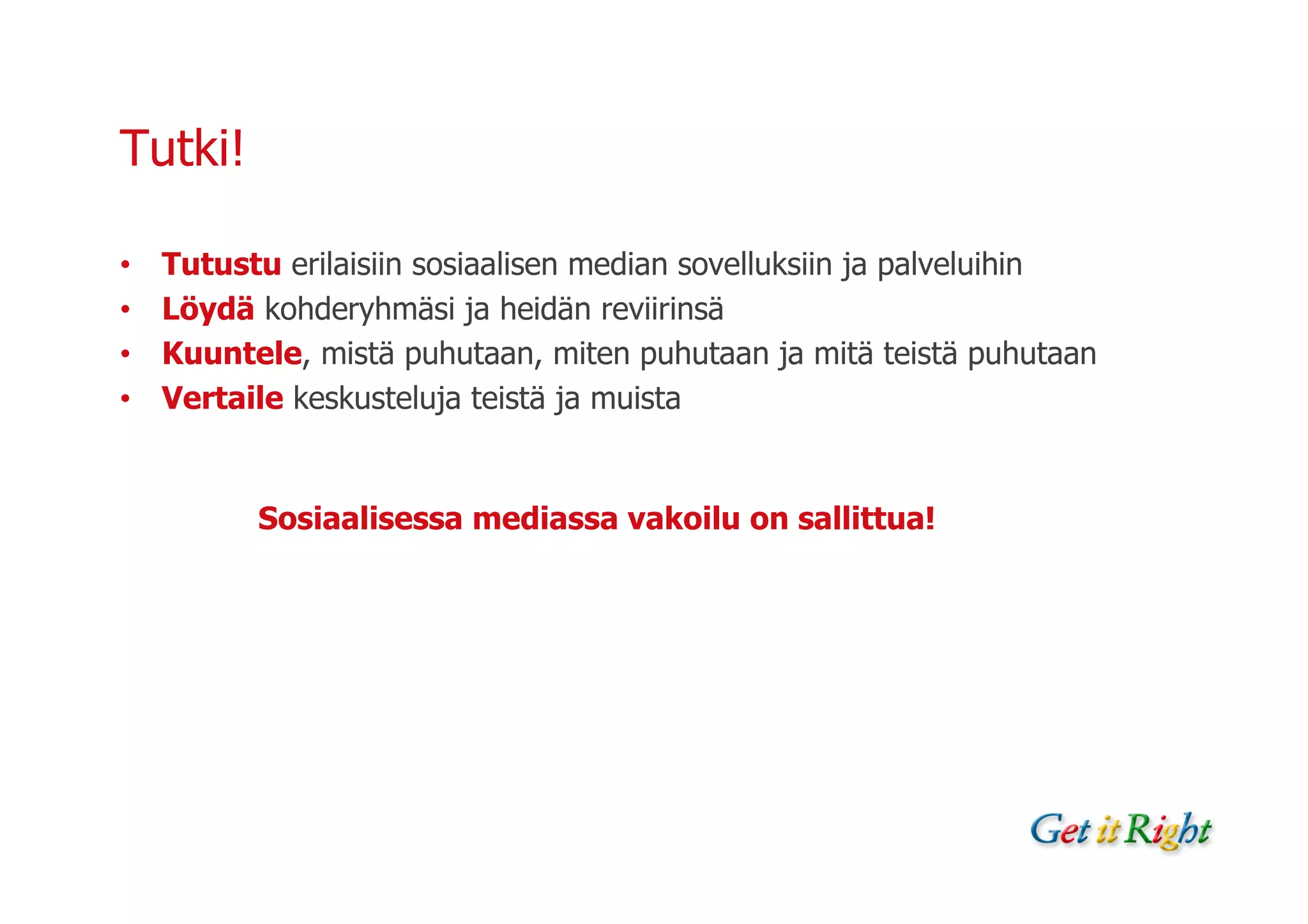 Tutki!

•   Tutustu erilaisiin sosiaalisen median sovelluksiin ja palveluihin
•   Löydä kohderyhmäsi ja heidän reviirinsä
•   Kuuntele, mistä puhutaan, miten puhutaan ja mitä teistä puhutaan
•   Vertaile keskusteluja teistä ja muista


          Sosiaalisessa mediassa vakoilu on sallittua!
 