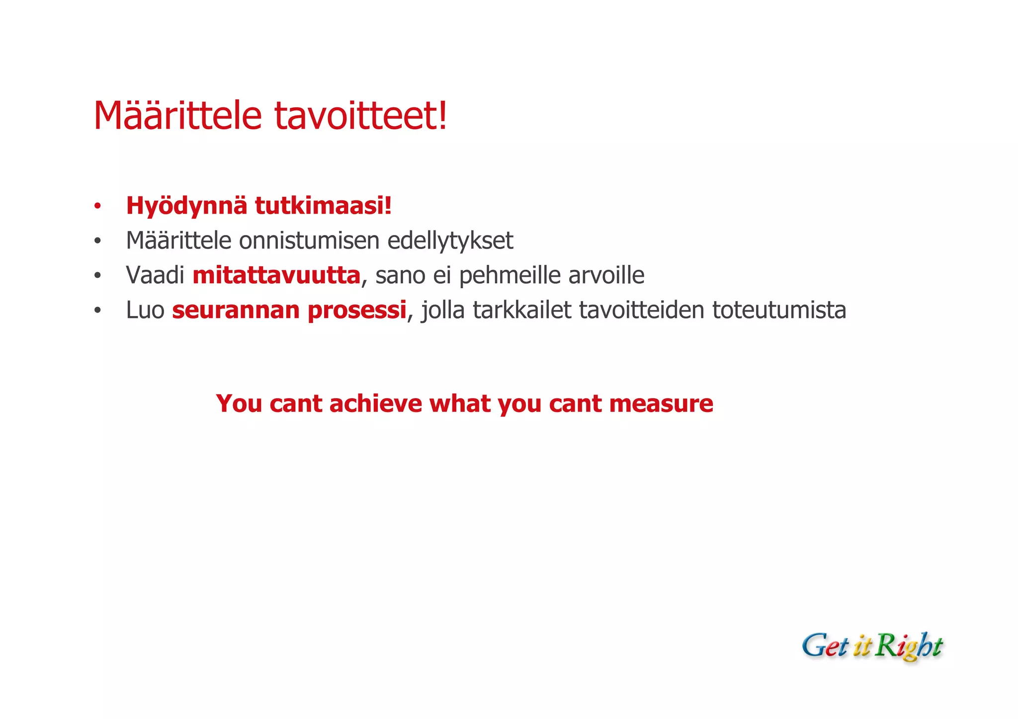 Määrittele tavoitteet!

•   Hyödynnä tutkimaasi!
•   Määrittele onnistumisen edellytykset
•   Vaadi mitattavuutta, sano ei pehmeille arvoille
•   Luo seurannan prosessi, jolla tarkkailet tavoitteiden toteutumista


            You cant achieve what you cant measure
 