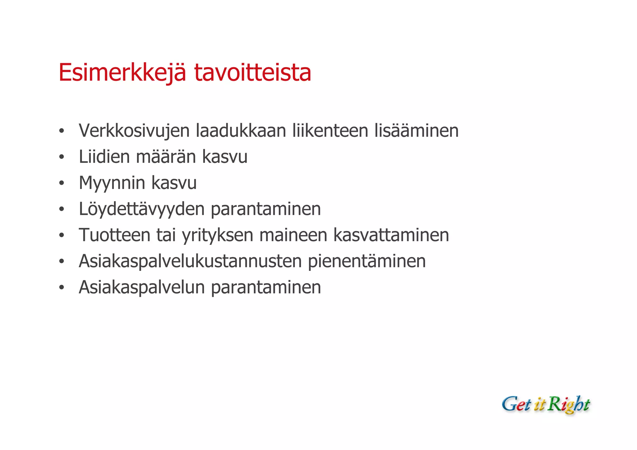 Esimerkkejä tavoitteista

•   Verkkosivujen laadukkaan liikenteen lisääminen
•   Liidien määrän kasvu
•   Myynnin kasvu
•   Löydettävyyden parantaminen
•   Tuotteen tai yrityksen maineen kasvattaminen
•   Asiakaspalvelukustannusten pienentäminen
•   Asiakaspalvelun parantaminen
 