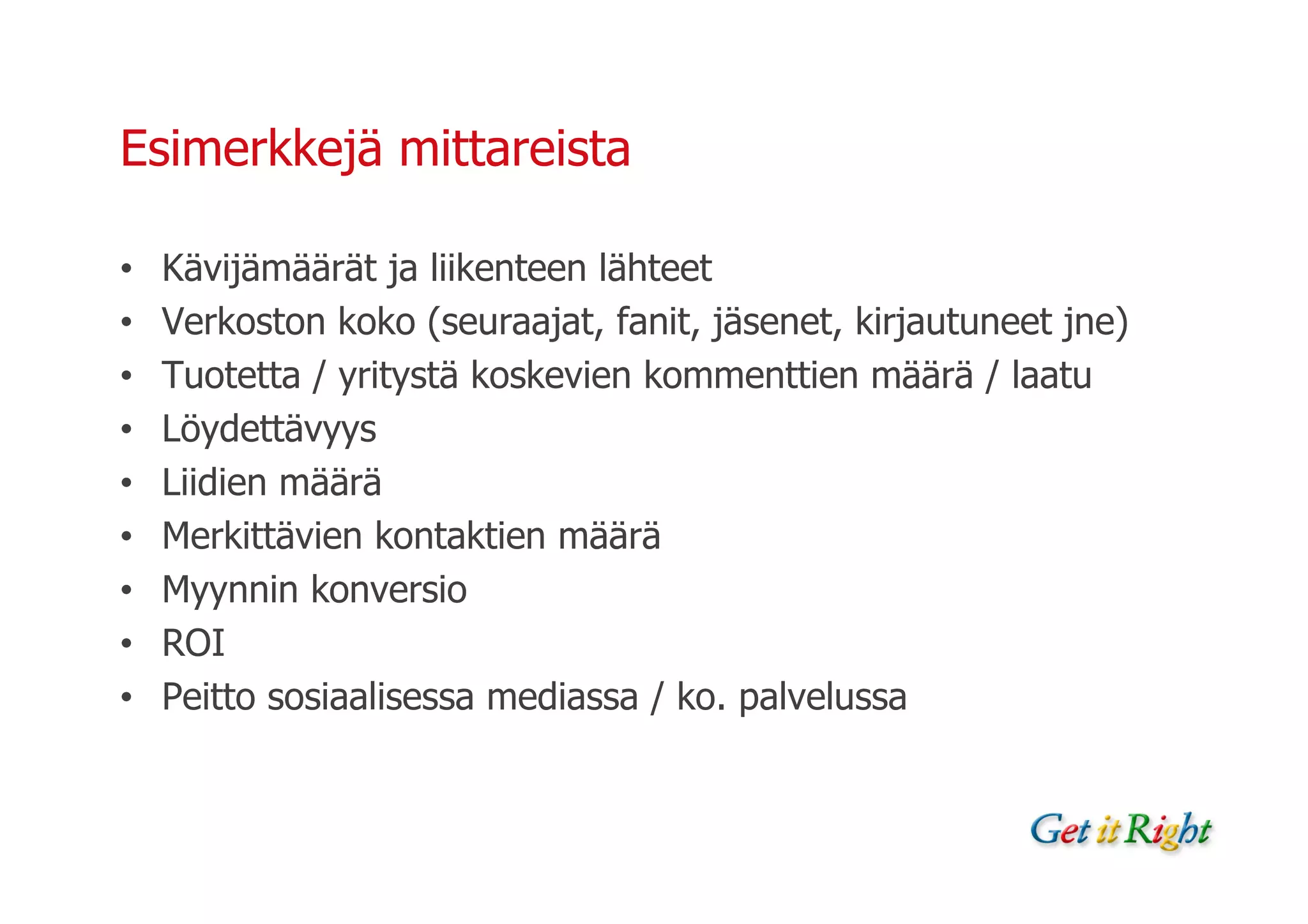 Esimerkkejä mittareista

•   Kävijämäärät ja liikenteen lähteet
•   Verkoston koko (seuraajat, fanit, jäsenet, kirjautuneet jne)
•   Tuotetta / yritystä koskevien kommenttien määrä / laatu
•   Löydettävyys
•   Liidien määrä
•   Merkittävien kontaktien määrä
•   Myynnin konversio
•   ROI
•   Peitto sosiaalisessa mediassa / ko. palvelussa
 