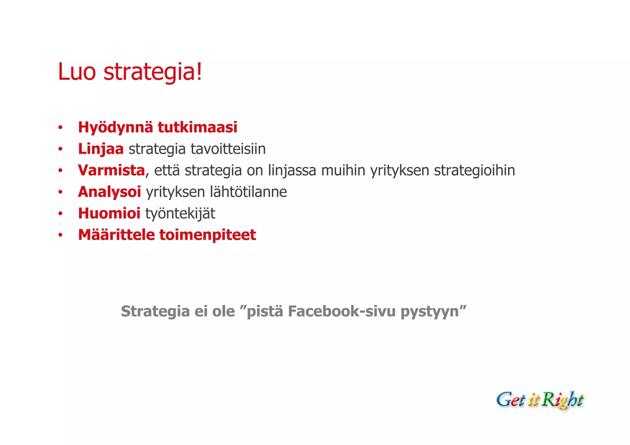 Luo strategia!

•   Hyödynnä tutkimaasi
•   Linjaa strategia tavoitteisiin
•   Varmista, että strategia on linjassa muihin yrityksen strategioihin
•   Analysoi yrityksen lähtötilanne
•   Huomioi työntekijät
•   Määrittele toimenpiteet




          Strategia ei ole ”pistä Facebook-sivu pystyyn”
 