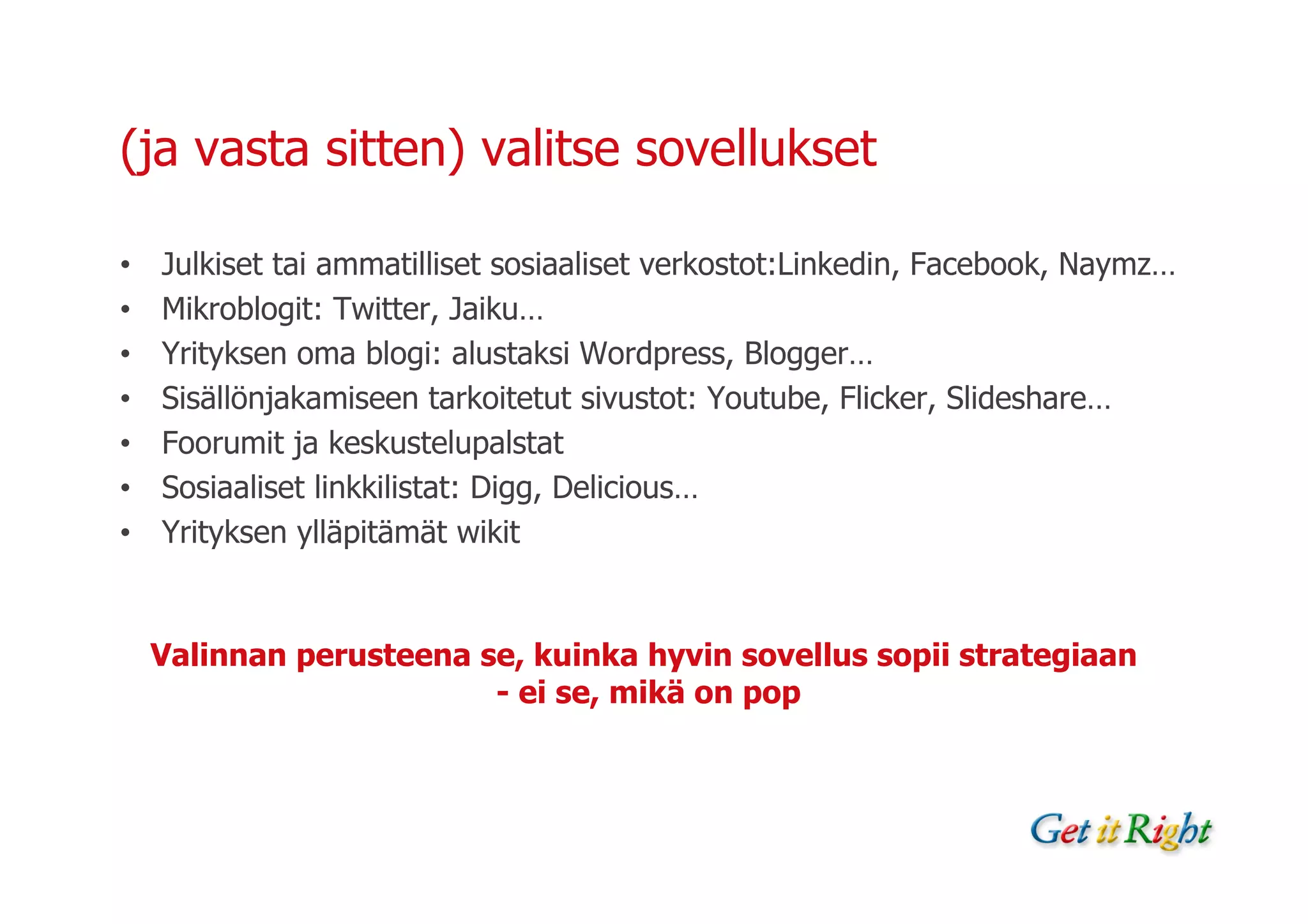 (ja vasta sitten) valitse sovellukset

•   Julkiset tai ammatilliset sosiaaliset verkostot:Linkedin, Facebook, Naymz…
•   Mikroblogit: Twitter, Jaiku…
•   Yrityksen oma blogi: alustaksi Wordpress, Blogger…
•   Sisällönjakamiseen tarkoitetut sivustot: Youtube, Flicker, Slideshare…
•   Foorumit ja keskustelupalstat
•   Sosiaaliset linkkilistat: Digg, Delicious…
•   Yrityksen ylläpitämät wikit


    Valinnan perusteena se, kuinka hyvin sovellus sopii strategiaan
                         - ei se, mikä on pop
 