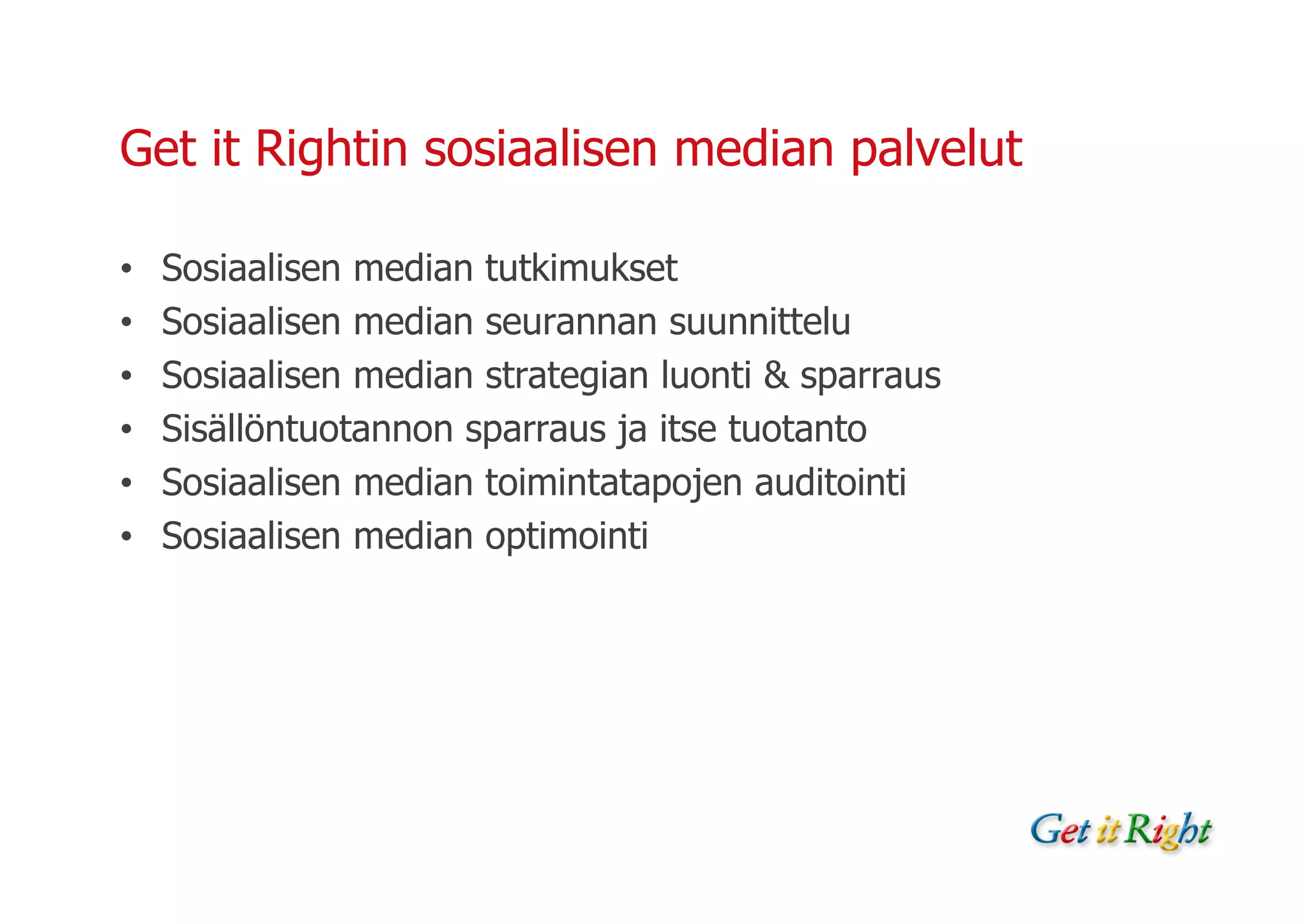 Get it Rightin sosiaalisen median palvelut

•   Sosiaalisen median tutkimukset
•   Sosiaalisen median seurannan suunnittelu
•   Sosiaalisen median strategian luonti & sparraus
•   Sisällöntuotannon sparraus ja itse tuotanto
•   Sosiaalisen median toimintatapojen auditointi
•   Sosiaalisen median optimointi
 