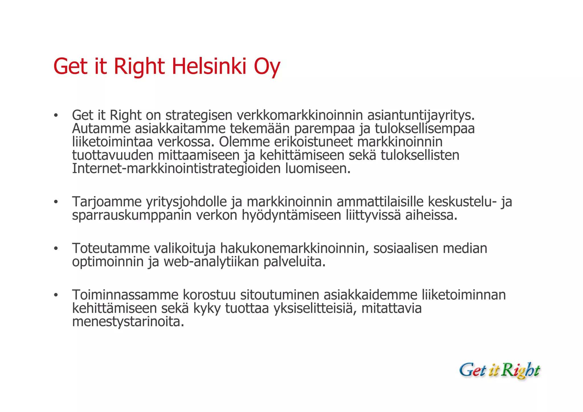 Get it Right Helsinki Oy

• Get it Right on strategisen verkkomarkkinoinnin asiantuntijayritys.
  Autamme asiakkaitamme tekemään parempaa ja tuloksellisempaa
  liiketoimintaa verkossa. Olemme erikoistuneet markkinoinnin
  tuottavuuden mittaamiseen ja kehittämiseen sekä tuloksellisten
  Internet-markkinointistrategioiden luomiseen.

• Tarjoamme yritysjohdolle ja markkinoinnin ammattilaisille keskustelu- ja
  sparrauskumppanin verkon hyödyntämiseen liittyvissä aiheissa.

• Toteutamme valikoituja hakukonemarkkinoinnin, sosiaalisen median
  optimoinnin ja web-analytiikan palveluita.

• Toiminnassamme korostuu sitoutuminen asiakkaidemme liiketoiminnan
  kehittämiseen sekä kyky tuottaa yksiselitteisiä, mitattavia
  menestystarinoita.
 