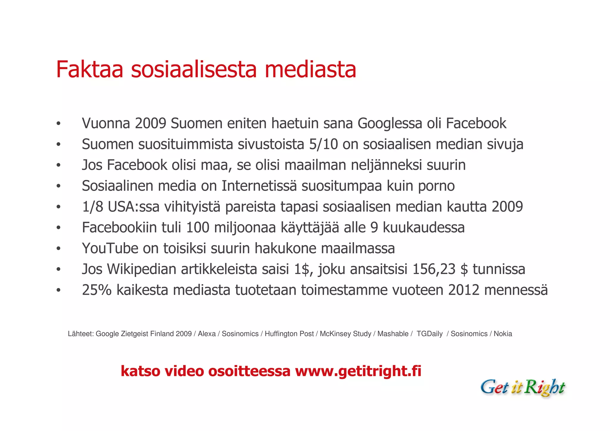 Faktaa sosiaalisesta mediasta

•       Vuonna 2009 Suomen eniten haetuin sana Googlessa oli Facebook
•       Suomen suosituimmista sivustoista 5/10 on sosiaalisen median sivuja
•       Jos Facebook olisi maa, se olisi maailman neljänneksi suurin
•       Sosiaalinen media on Internetissä suositumpaa kuin porno
•       1/8 USA:ssa vihityistä pareista tapasi sosiaalisen median kautta 2009
•       Facebookiin tuli 100 miljoonaa käyttäjää alle 9 kuukaudessa
•       YouTube on toisiksi suurin hakukone maailmassa
•       Jos Wikipedian artikkeleista saisi 1$, joku ansaitsisi 156,23 $ tunnissa
•       25% kaikesta mediasta tuotetaan toimestamme vuoteen 2012 mennessä

    Lähteet: Google Zietgeist Finland 2009 / Alexa / Sosinomics / Huffington Post / McKinsey Study / Mashable / TGDaily / Sosinomics / Nokia




                    katso video osoitteessa www.getitright.fi
 