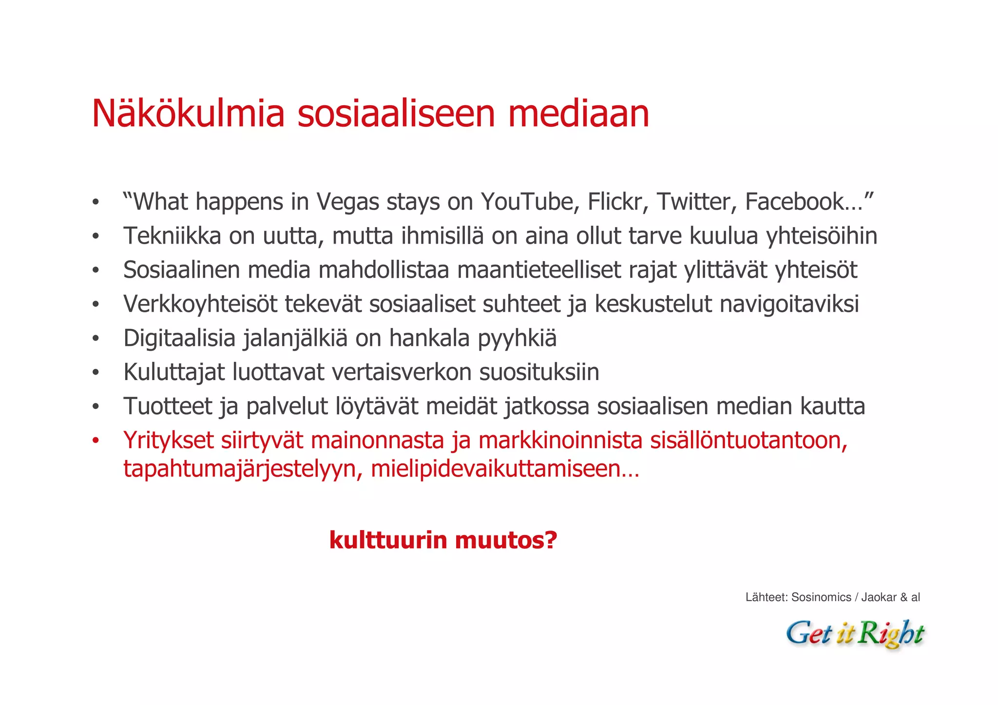 Näkökulmia sosiaaliseen mediaan

•   “What happens in Vegas stays on YouTube, Flickr, Twitter, Facebook…”
•   Tekniikka on uutta, mutta ihmisillä on aina ollut tarve kuulua yhteisöihin
•   Sosiaalinen media mahdollistaa maantieteelliset rajat ylittävät yhteisöt
•   Verkkoyhteisöt tekevät sosiaaliset suhteet ja keskustelut navigoitaviksi
•   Digitaalisia jalanjälkiä on hankala pyyhkiä
•   Kuluttajat luottavat vertaisverkon suosituksiin
•   Tuotteet ja palvelut löytävät meidät jatkossa sosiaalisen median kautta
•   Yritykset siirtyvät mainonnasta ja markkinoinnista sisällöntuotantoon,
    tapahtumajärjestelyyn, mielipidevaikuttamiseen…


                        kulttuurin muutos?

                                                                 Lähteet: Sosinomics / Jaokar & al
 