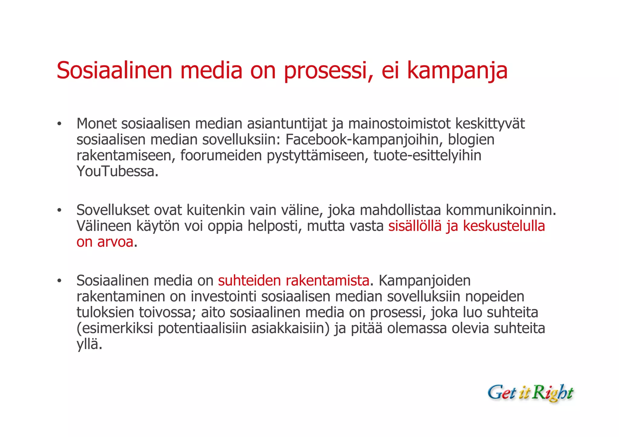Sosiaalinen media on prosessi, ei kampanja

• Monet sosiaalisen median asiantuntijat ja mainostoimistot keskittyvät
  sosiaalisen median sovelluksiin: Facebook-kampanjoihin, blogien
  rakentamiseen, foorumeiden pystyttämiseen, tuote-esittelyihin
  YouTubessa.

• Sovellukset ovat kuitenkin vain väline, joka mahdollistaa kommunikoinnin.
  Välineen käytön voi oppia helposti, mutta vasta sisällöllä ja keskustelulla
  on arvoa.

• Sosiaalinen media on suhteiden rakentamista. Kampanjoiden
  rakentaminen on investointi sosiaalisen median sovelluksiin nopeiden
  tuloksien toivossa; aito sosiaalinen media on prosessi, joka luo suhteita
  (esimerkiksi potentiaalisiin asiakkaisiin) ja pitää olemassa olevia suhteita
  yllä.
 