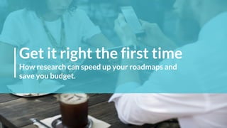 Get it right the first time
How research can speed up your roadmaps and
save you budget.
 